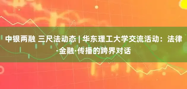 中银两融 三尺法动态 | 华东理工大学交流活动：法律·金融·传播的跨界对话