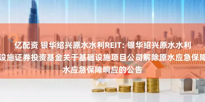 亿配资 银华绍兴原水水利REIT: 银华绍兴原水水利封闭式基础设施证券投资基金关于基础设施项目公司解除原水应急保障响应的公告