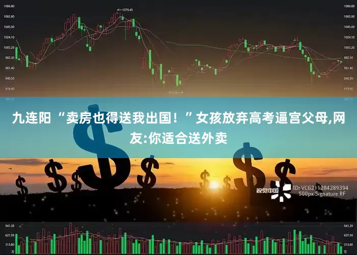 九连阳 “卖房也得送我出国！”女孩放弃高考逼宫父母,网友:你适合送外卖
