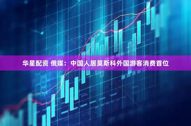 华星配资 俄媒：中国人居莫斯科外国游客消费首位