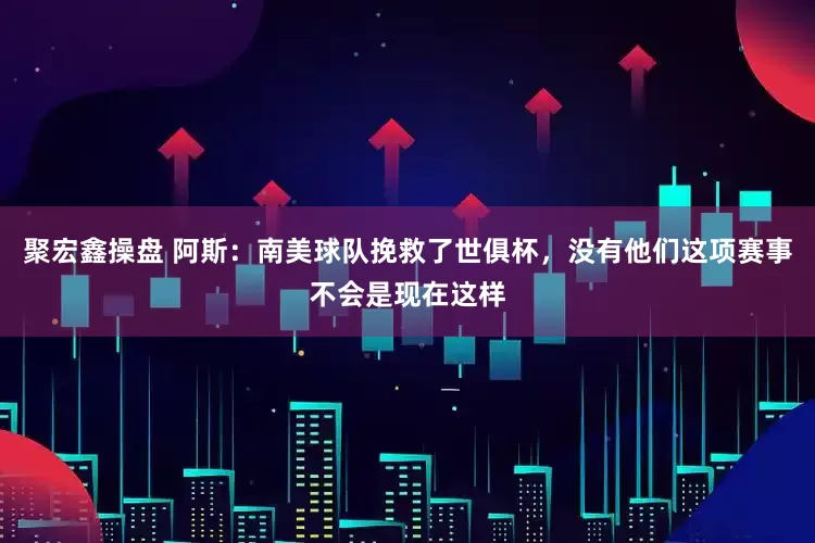 聚宏鑫操盘 阿斯：南美球队挽救了世俱杯，没有他们这项赛事不会是现在这样