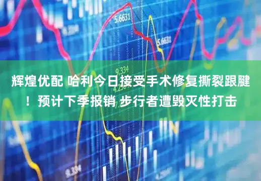辉煌优配 哈利今日接受手术修复撕裂跟腱！预计下季报销 步行者遭毁灭性打击