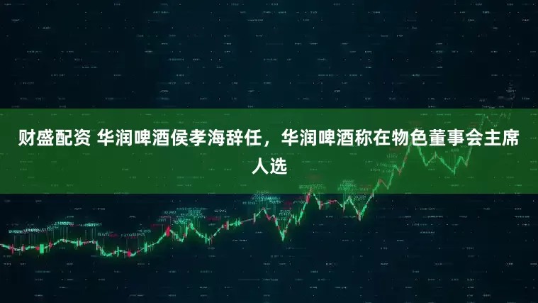 财盛配资 华润啤酒侯孝海辞任，华润啤酒称在物色董事会主席人选