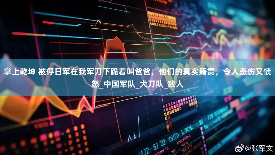 掌上乾坤 被俘日军在我军刀下跪着叫爸爸，他们的真实籍贯，令人悲伤又愤怒_中国军队_大刀队_敌人