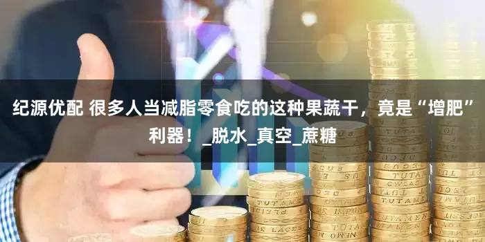 纪源优配 很多人当减脂零食吃的这种果蔬干，竟是“增肥”利器！_脱水_真空_蔗糖