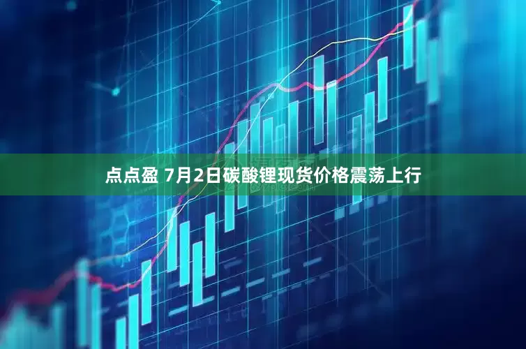 点点盈 7月2日碳酸锂现货价格震荡上行