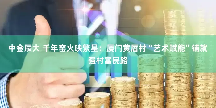 中金辰大 千年窑火映繁星：厦门黄厝村“艺术赋能”铺就强村富民路