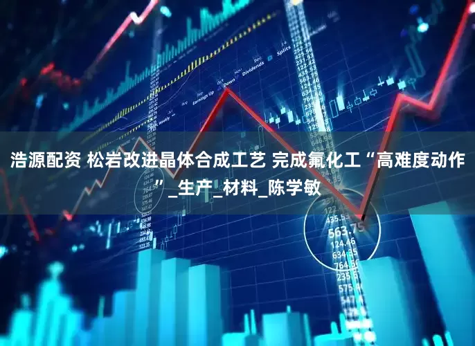 浩源配资 松岩改进晶体合成工艺 完成氟化工“高难度动作”_生产_材料_陈学敏