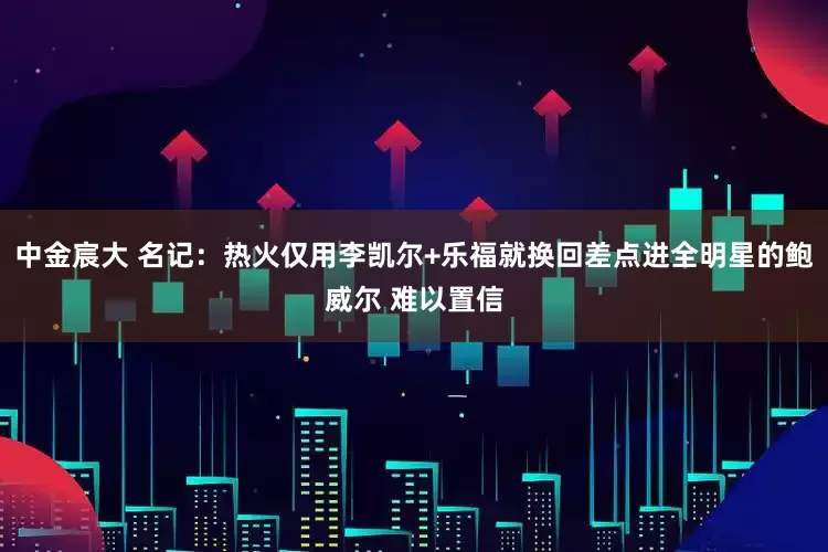 中金宸大 名记：热火仅用李凯尔+乐福就换回差点进全明星的鲍威尔 难以置信