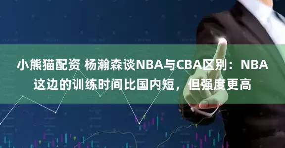 小熊猫配资 杨瀚森谈NBA与CBA区别：NBA这边的训练时间比国内短，但强度更高