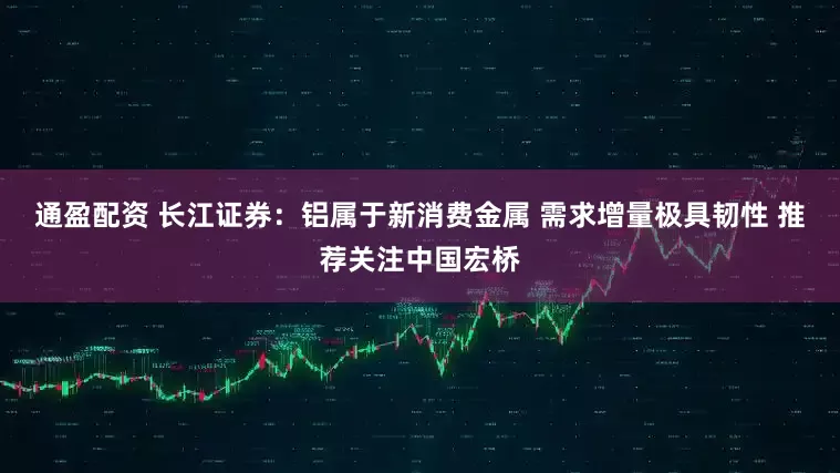 通盈配资 长江证券：铝属于新消费金属 需求增量极具韧性 推荐关注中国宏桥