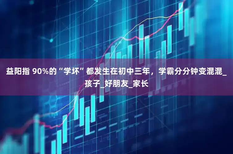 益阳指 90%的“学坏”都发生在初中三年，学霸分分钟变混混_孩子_好朋友_家长