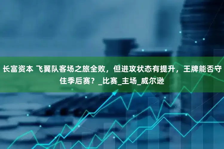 长富资本 飞翼队客场之旅全败，但进攻状态有提升，王牌能否守住季后赛？_比赛_主场_威尔逊