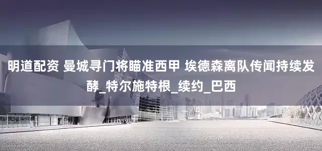 明道配资 曼城寻门将瞄准西甲 埃德森离队传闻持续发酵_特尔施特根_续约_巴西