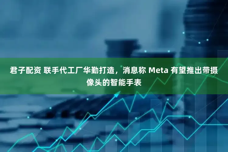 君子配资 联手代工厂华勤打造，消息称 Meta 有望推出带摄像头的智能手表