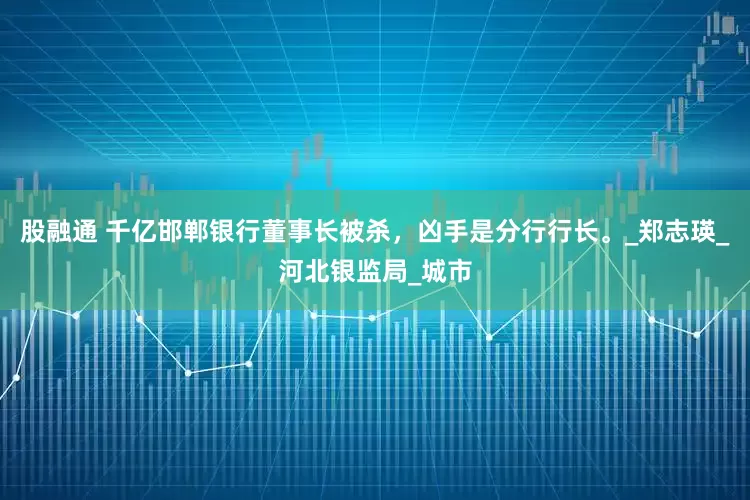 股融通 千亿邯郸银行董事长被杀，凶手是分行行长。_郑志瑛_河北银监局_城市