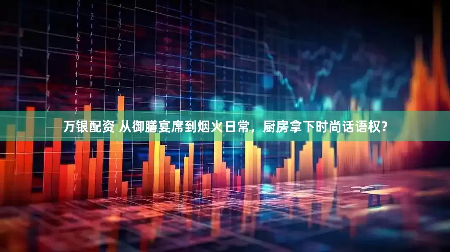 万银配资 从御膳宴席到烟火日常，厨房拿下时尚话语权？