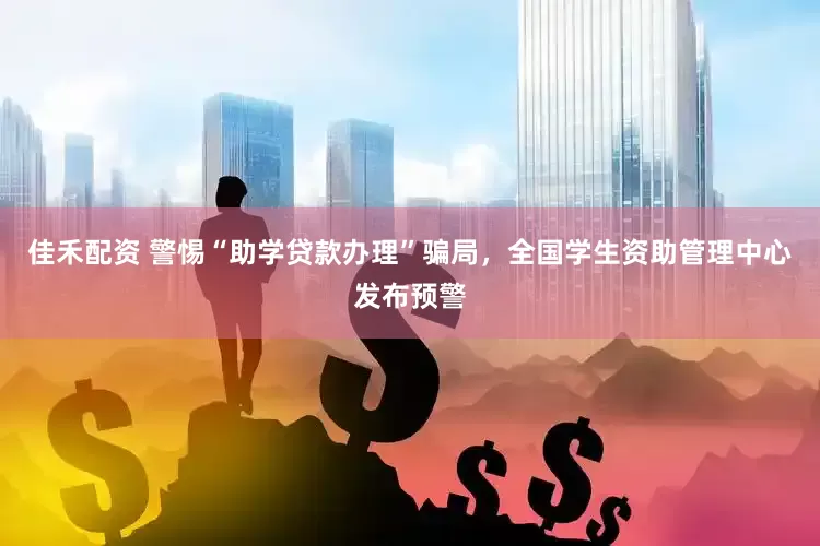 佳禾配资 警惕“助学贷款办理”骗局，全国学生资助管理中心发布预警