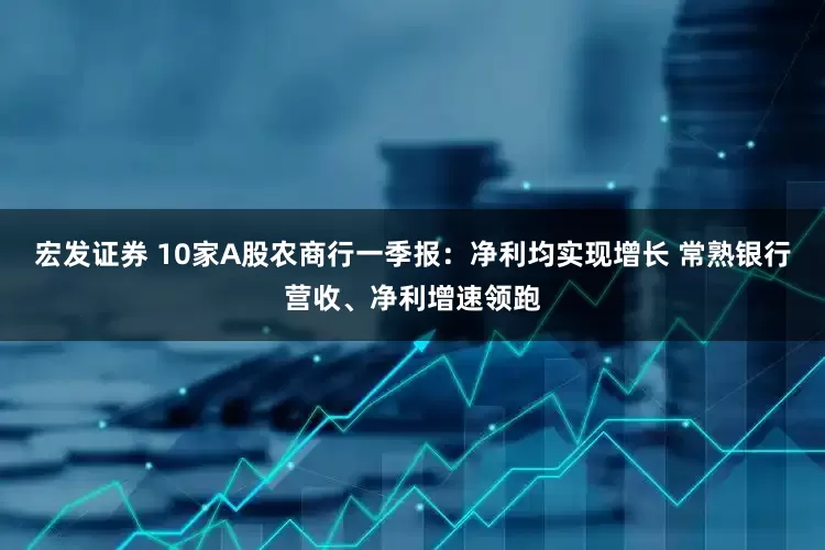宏发证券 10家A股农商行一季报：净利均实现增长 常熟银行营收、净利增速领跑