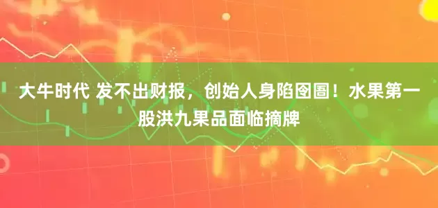 大牛时代 发不出财报，创始人身陷囹圄！水果第一股洪九果品面临摘牌