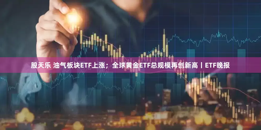 股天乐 油气板块ETF上涨；全球黄金ETF总规模再创新高丨ETF晚报