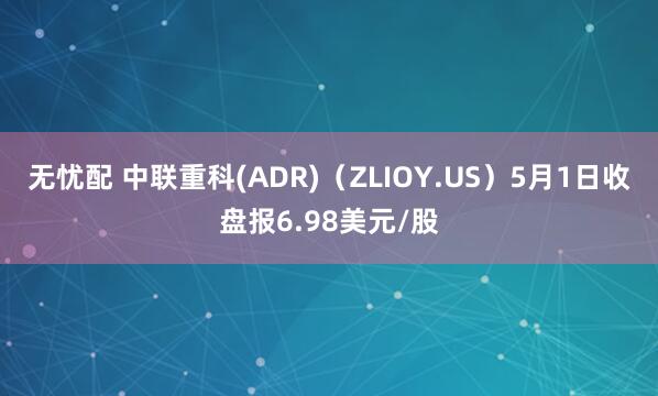 无忧配 中联重科(ADR)（ZLIOY.US）5月1日收盘报6.98美元/股