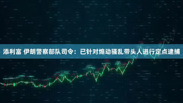 添利富 伊朗警察部队司令：已针对煽动骚乱带头人进行定点逮捕