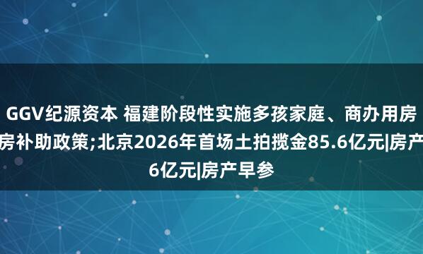 GGV纪源资本 福建阶段性实施多孩家庭、商办用房等购房补助政策;北京2026年首场土拍揽金85.6亿元|房产早参