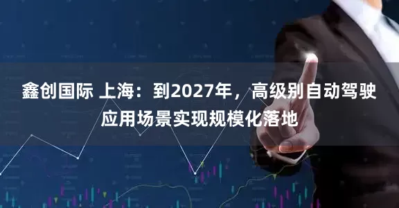 鑫创国际 上海：到2027年，高级别自动驾驶应用场景实现规模化落地