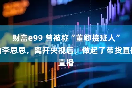 财富e99 曾被称“董卿接班人”的李思思，离开央视后，做起了带货直播