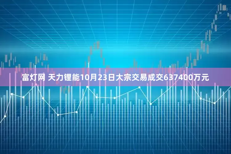 富灯网 天力锂能10月23日大宗交易成交637400万元