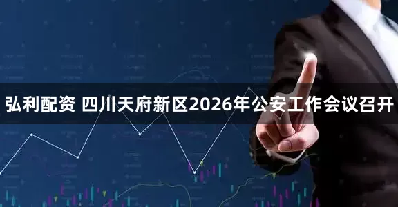 弘利配资 四川天府新区2026年公安工作会议召开