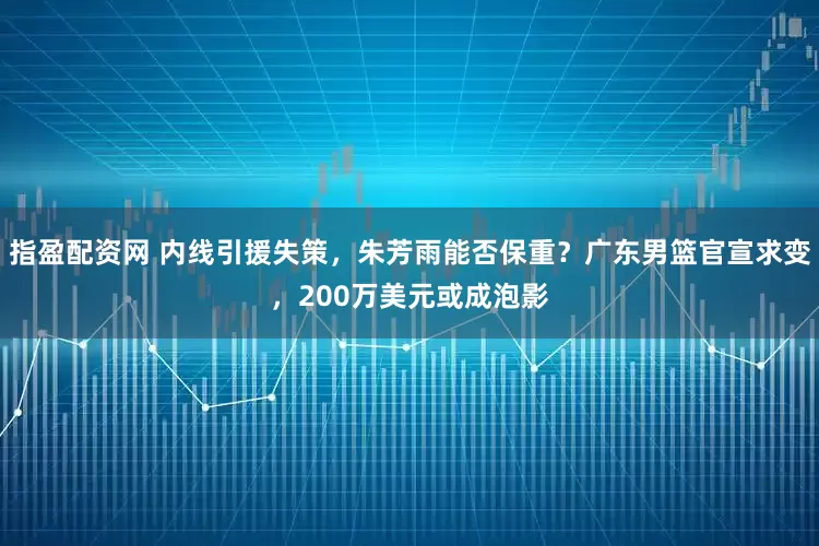 指盈配资网 内线引援失策，朱芳雨能否保重？广东男篮官宣求变，200万美元或成泡影