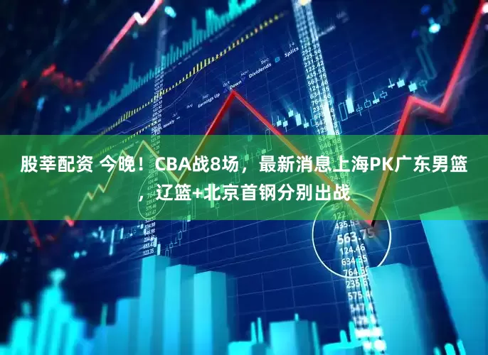 股莘配资 今晚！CBA战8场，最新消息上海PK广东男篮，辽篮+北京首钢分别出战